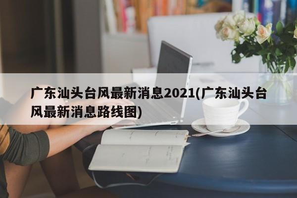 广东汕头台风最新消息2021(广东汕头台风最新消息路线图)
